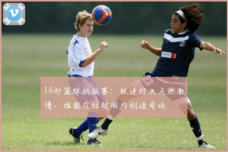 10秒篮球挑战赛：极速对决点燃激情，谁能在短时间内创造奇迹