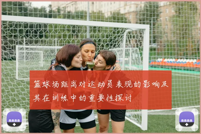 篮球场距离对运动员表现的影响及其在训练中的重要性探讨