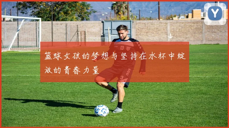 篮球女孩的梦想与坚持在水杯中绽放的青春力量