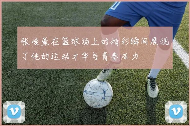 张峻豪在篮球场上的精彩瞬间展现了他的运动才华与青春活力