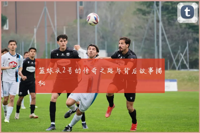 篮球衣2号的传奇之路与背后故事揭秘